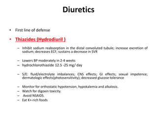 Diuretics
• First line of defense
• Thiazides (Hydrodiuril )
– Inhibit sodium reabsorption in the distal convoluted tubule; increase excretion of
sodium; decreases ECF; sustains a decrease in SVR
– Lowers BP moderately in 2-4 weeks
– hydrochlorothiazide 12.5 -25 mg/ day
– S/E: fluid/electrolyte imbalances; CNS effects; GI effects; sexual impotence;
dermatologic effects(photosensitivity); decreased glucose tolerance
– Monitor for orthostatic hypotension, hypokalemia and alkalosis.
– Watch for digoxin toxicity.
– Avoid NSAIDS.
– Eat K+-rich foods
 