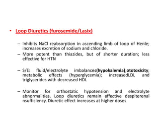 • Loop Diuretics (furosemide/Lasix)
– Inhibits NaCl reabsorption in ascending limb of loop of Henle;
increases excretion of sodium and chloride.
– More potent than thiazides, but of shorter duration; less
effective for HTN
– S/E: fluid/electrolyte imbalances(hypokalemia);ototoxicity;
metabolic effects (hyperglycemia); increasedLDL and
triglycerides with decreased HDL
– Monitor for orthostatic hypotension and electrolyte
abnormalities. Loop diuretics remain effective despiterenal
nsufficiency. Diuretic effect increases at higher doses
 