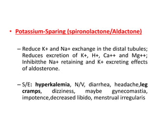 • Potassium-Sparing (spironolactone/Aldactone)
– Reduce K+ and Na+ exchange in the distal tubules;
Reduces excretion of K+, H+, Ca++ and Mg++;
Inhibitthe Na+ retaining and K+ excreting effects
of aldosterone.
– S/E: hyperkalemia, N/V, diarrhea, headache,leg
cramps, dizziness, maybe gynecomastia,
impotence,decreased libido, menstrual irregularis
 