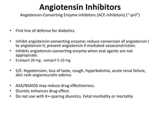 Angiotensin Inhibitors
Angiotensin-Converting Enzyme Inhibitors (ACE-Inhibitors) (“-pril”)
• First line of defense for diabetics
• Inhibit angiotensin-converting enzyme; reduce conversion of angiotensin I
to angiotensin II; prevent angiotensin II mediated vasoconstriction.
• Inhibits angiotensin-converting enzyme when oral agents are not
appropriate.
• Enalapril 20 mg , ramipril 5-10 mg
• S/E: Hypotension, loss of taste, cough, hyperkalemia, acute renal failure,
skin rash angioneurotic edema.
• ASA/NSAIDS may reduce drug effectiveness.
• Diuretic enhances drug effect.
• Do not use with K+-sparing diuretics. Fetal morbidity or mortality
 