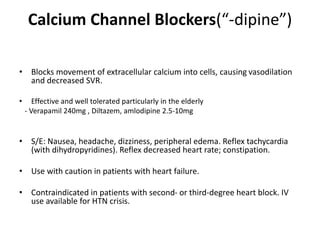 Calcium Channel Blockers(“-dipine”)
• Blocks movement of extracellular calcium into cells, causing vasodilation
and decreased SVR.
• Effective and well tolerated particularly in the elderly
- Verapamil 240mg , Diltazem, amlodipine 2.5-10mg
• S/E: Nausea, headache, dizziness, peripheral edema. Reflex tachycardia
(with dihydropyridines). Reflex decreased heart rate; constipation.
• Use with caution in patients with heart failure.
• Contraindicated in patients with second- or third-degree heart block. IV
use available for HTN crisis.
 