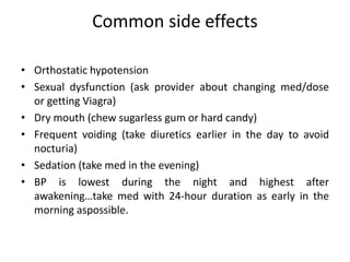 Common side effects
• Orthostatic hypotension
• Sexual dysfunction (ask provider about changing med/dose
or getting Viagra)
• Dry mouth (chew sugarless gum or hard candy)
• Frequent voiding (take diuretics earlier in the day to avoid
nocturia)
• Sedation (take med in the evening)
• BP is lowest during the night and highest after
awakening…take med with 24-hour duration as early in the
morning aspossible.
 