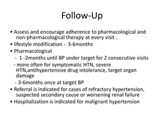 Follow-Up
• Assess and encourage adherence to pharmacological and
non-pharmacological therapy at every visit .
• lifestyle modification - 3-6months
• Pharmacological
- 1 -2months until BP under target for 2 consecutive visits
- more often for symptomatic HTN, severe
HTN,antihypertensive drug intolerance, target organ
damage
- 3-6months once at target BP
• Referral is indicated for cases of refractory hypertension,
suspected secondary cause or worsening renal failure
• Hospitalization is indicated for malignant hypertension
 