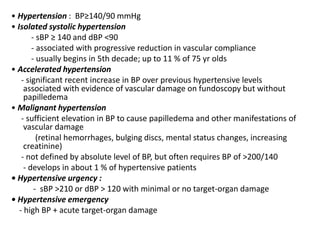 • Hypertension : BP≥140/90 mmHg
• Isolated systolic hypertension
- sBP ≥ 140 and dBP <90
- associated with progressive reduction in vascular compliance
- usually begins in 5th decade; up to 11 % of 75 yr olds
• Accelerated hypertension
- significant recent increase in BP over previous hypertensive levels
associated with evidence of vascular damage on fundoscopy but without
papilledema
• Malignant hypertension
- sufficient elevation in BP to cause papilledema and other manifestations of
vascular damage
(retinal hemorrhages, bulging discs, mental status changes, increasing
creatinine)
- not defined by absolute level of BP, but often requires BP of >200/140
- develops in about 1 % of hypertensive patients
• Hypertensive urgency :
- sBP >210 or dBP > 120 with minimal or no target-organ damage
• Hypertensive emergency
- high BP + acute target-organ damage
 