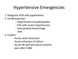 Hypertensive Emergencies
1. Malignant HTN with papilledema
2. Cerebrovascular:
- Hypertensive encephalopathy
- CVA with severe hypertension
- Intracerebral hemorrhage
- SAH
3. Cardiac:
- Acute aortic dissection
- Acute refractory LV failure
- Acute MI with persistent ischemic
- pain after CABG
 