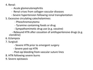 4. Renal:
- Acute glomerulonephritis
- Renal crises from collagen vascular diseases
- Severe hypertension following renal transplantation
5. Excessive circulating catecholamines:
- Pheochromocytoma
- Tyramine containing foods or drug
- Sympathomimetic drug use (e.g. cocaine)
- Rebound HTN after cessation of antihypertensive drugs (e.g.
clonidine)
6. Eclampsia
7. Surgical:
- Severe HTN prior to emergent surgery
- Severe post-op HTN
- Post-op bleeding from vascular suture lines
8. HTN following severe burns
9. Severe epistaxsis
 