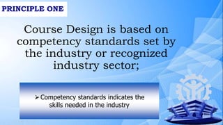 PRINCIPLE ONE
Course Design is based on
competency standards set by
the industry or recognized
industry sector;
⮚Competency standards indicates the
skills needed in the industry
 