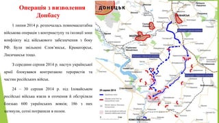 Операція з визволення
Донбасу
1 липня 2014 р. розпочалась повномасштабна
військова операція з контрнаступу та ізоляції зони
конфлікту від військового забезпечення з боку
РФ. Були звільнені Слов’янськ, Краматорськ,
Лисичанськ тощо.
З середини серпня 2014 р. наступ української
армії блокувався контратакою терористів та
частин російських військ.
24 – 30 серпня 2014 р. під Іловайськом
російські війська взяли в оточення й обстріляли
близько 600 українських вояків; 186 з них
загинули, сотні потрапили в полон.
 
