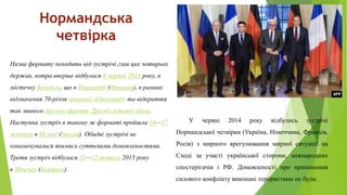 Нормандська
четвірка
У червні 2014 року відбулись зустрічі
Нормандської четвірки (Україна, Німеччина, Франція,
Росія) з мирного врегулювання мирної ситуації на
Сході за участі української сторони, міжнародних
спостерігачів і РФ. Домовленості про припинення
силового конфлікту виконані терористами не були.
Назва формату походить від зустрічі глав цих чотирьох
держав, котра вперше відбулася 6 червня 2014 року, в
містечку Бенувіль, що в Нормандії (Франція), в рамках
відзначення 70-річчя операції «Оверлорд» та відкриття
так званого другого фронту Другої світової війни.
Наступна зустріч в такому ж форматі пройшла 16—17
жовтня в Мілані (Італія). Обидві зустрічі не
ознаменувалися якимись суттєвими домовленостями.
Третя зустріч відбулася 11—12 лютого 2015 року
в Мінську (Білорусь).
 