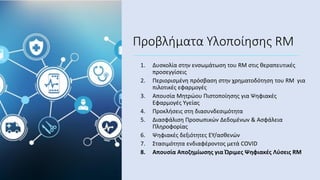 Προβλήματα Υλοποίησης RM
1. Δυσκολία στην ενσωμάτωση του RM στις θεραπευτικές
προσεγγίσεις
2. Περιορισμένη πρόσβαση στην χρηματοδότηση του RM για
πιλοτικές εφαρμογές
3. Απουσία Μητρώου Πιστοποίησης για Ψηφιακές
Εφαρμογές Υγείας
4. Προκλήσεις στη διασυνδεσιμότητα
5. Διασφάλιση Προσωπικών Δεδομένων & Ασφάλεια
Πληροφορίας
6. Ψηφιακές δεξιότητες ΕΥ/ασθενών
7. Στασιμότητα ενδιαφέροντος μετά COVID
8. Απουσία Αποζημίωσης για Ώριμες Ψηφιακές Λύσεις RM
 