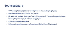 Συμπεράσματα
● Οι Ψηφιακές Λύσεις πρέπει να υιοθετηθούν σε όλες τις βαθμίδες Υγείας
● Προτεραιοποίηση δράσεων και 3ετές πλάνο
● Κανονιστικό πλαίσιο δράσης για Τεχνητή Νοημοσύνη & Ψηφιακές Εφαρμογές (apps)
● Πρώιμη Χρηματοδότηση πιλοτικών εφαρμογών
● Αποζημίωση Ώριμων Λύσεων
● Καθορισμός αρμοδιοτήτων στα Νοσοκομεία (Digital Nurse, Physiologist)
 