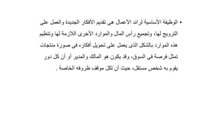 •
‫والع‬ ‫الجديدة‬ ‫األفكار‬ ‫تقديم‬ ‫هى‬ ‫األعمال‬ ‫لرائد‬ ‫األساسية‬ ‫الوظيفة‬
‫على‬ ‫مل‬
‫وتنظ‬ ‫لها‬ ‫الالزمة‬ ‫األخرى‬ ‫والموارد‬ ‫المال‬ ‫رأس‬ ‫وتجميع‬ ،‫لها‬ ‫الترويج‬
‫يم‬
‫من‬ ‫صورة‬ ‫فى‬ ‫أفكاره‬ ‫تحويل‬ ‫على‬ ‫يعمل‬ ‫الذى‬ ‫بالشكل‬ ‫الموارد‬ ‫هذه‬
‫تجات‬
‫د‬ ‫كل‬ ‫أن‬ ‫أو‬ ‫والمدير‬ ‫المالك‬ ‫هو‬ ‫يكون‬ ‫وقد‬ ،‫السوق‬ ‫فى‬ ‫فرصة‬ ‫تمثل‬
‫ور‬
‫الخاصة‬ ‫ظروفه‬ ‫موقف‬ ‫لكل‬ ‫أن‬ ‫حيث‬ ،‫مستقل‬ ‫شخص‬ ‫به‬ ‫يقوم‬
.
 