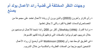 ‫أم‬ ‫يولد‬ ‫األعمال‬ ‫رائد‬ ‫قضية‬ ‫في‬ ‫المختلفة‬ ‫النظر‬ ‫وجهات‬
‫يصنع‬
•
‫وآخرون‬ ‫كارتر‬ ‫رأى‬
(
2003
)
‫من‬ ‫مجموعة‬ ‫على‬ ‫تعتمد‬ ‫األعمال‬ ‫ريادة‬ ‫أن‬ ‫يرون‬ ‫والذين‬
‫الخصائص‬
/
‫تعلمها‬ ‫يمكن‬ ‫ال‬ ‫والتى‬ ‫للفرد‬ ‫الفطرية‬ ‫والسمات‬
.
•
‫لـ‬ ‫أقدم‬ ‫دراسة‬
Shefsky (1996)
‫من‬ ‫أكثر‬ ‫أن‬
200
‫من‬ ‫صنعهم‬ ‫تم‬ ‫لألعمال‬ ‫ناجحا‬ ‫رائدا‬
‫اكتسبوها‬ ‫لكنهم‬ ‫للريادة‬ ‫تؤهلهم‬ ‫التى‬ ‫بالصفات‬ ‫يولدوا‬ ‫لم‬ ‫فهم‬ ،‫تدريبهم‬ ‫خالل‬
.
•
‫رأى‬ ‫نجد‬ ‫الوسط‬ ‫الطريق‬ ‫فى‬
Watkinson (2004)
‫األعمال‬ ‫رواد‬ ‫أن‬ ‫أوضح‬ ‫الذى‬
‫التدريب‬ ‫خالل‬ ‫من‬ ‫والمكتسبة‬ ،‫الفطرية‬ ‫الصفات‬ ‫من‬ ‫مزيجا‬ ‫لديهم‬ ‫الناجحين‬
.
 