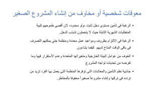 ‫الصغير‬ ‫المشروع‬ ‫إنشاء‬ ‫من‬ ‫مخاوف‬ ‫أو‬ ‫شخصية‬ ‫معوقات‬
•
‫ثابت‬ ‫دخل‬ ‫مستوى‬ ‫تأمين‬ ‫فى‬ ‫الرغبة‬
-
‫محدود‬ ‫ولو‬
-
‫تلبي‬ ‫طموحهم‬ ‫أقصى‬ ‫الن‬
‫ة‬
‫الدخل‬ ‫تذبذب‬ ‫يتحملون‬ ‫ال‬ ‫حيث‬ ‫الثابتة‬ ‫الشهرية‬ ‫المتطلبات‬
.
•
‫التص‬ ‫يمكنهم‬ ‫حتى‬ ‫ومنظمة‬ ‫محددة‬ ‫عمل‬ ‫ومواعيد‬ ‫بظروف‬ ‫االلتزام‬ ‫فى‬ ‫الرغبة‬
‫رف‬
‫يشاءون‬ ‫كيفما‬ ‫لديهم‬ ‫المتاح‬ ‫الوقت‬ ‫باقى‬ ‫فى‬
.
•
‫في‬ ‫االستقرار‬ ‫وعدم‬ ‫المتعددة‬ ‫ومتغيراتها‬ ‫الخارجية‬ ‫البيئة‬ ‫عوامل‬ ‫من‬ ‫الخوف‬
‫وما‬ ‫ها‬
‫المشروع‬ ‫تواجه‬ ‫تحديات‬ ‫من‬ ‫تفرضه‬
.
•
‫الفر‬ ‫بها‬ ‫يعمل‬ ‫التى‬ ‫المنظمة‬ ‫توفرها‬ ‫التى‬ ‫والمعاشات‬ ‫التأمين‬ ‫نظم‬ ‫جاذبية‬
‫من‬ ‫تزيد‬ ‫د‬
‫بالمخاطر‬ ‫محفوفا‬ ً‫ا‬‫صغير‬ ً‫ا‬‫مشروع‬ ‫وإنشاء‬ ‫تركها‬ ‫فى‬ ‫تردده‬
.
 