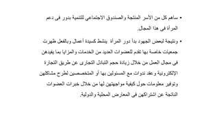 •
‫د‬ ‫فى‬ ‫بدور‬ ‫للتنمية‬ ‫االجتماعي‬ ‫والصندوق‬ ‫المنتجة‬ ‫األسر‬ ‫من‬ ‫كل‬ ‫ساهم‬
‫عم‬
‫المجال‬ ‫هذا‬ ‫فى‬ ‫المرأة‬
.
•
‫ظ‬ ‫وبالفعل‬ ‫أعمال‬ ‫كسيدة‬ ‫ينشط‬ ‫المرأة‬ ‫دور‬ ‫بدأ‬ ‫الجهود‬ ‫لبعض‬ ‫ونتيجة‬
‫هرت‬
‫يف‬ ‫بما‬ ‫والمزايا‬ ‫الخدمات‬ ‫من‬ ‫العديد‬ ‫للعضوات‬ ‫تقدم‬ ‫بها‬ ‫خاصة‬ ‫جمعيات‬
‫يدهن‬
‫التجار‬ ‫طريق‬ ‫عن‬ ‫التجارى‬ ‫التبادل‬ ‫حجم‬ ‫زيادة‬ ‫خالل‬ ‫من‬ ‫العمل‬ ‫مجال‬ ‫فى‬
‫ة‬
‫م‬ ‫لطرح‬ ‫المتخصصين‬ ‫أو‬ ‫بها‬ ‫المسئولين‬ ‫مع‬ ‫ندوات‬ ‫وعقد‬ ‫اإللكترونية‬
‫شاكلهن‬
‫العضوات‬ ‫خبرات‬ ‫خالل‬ ‫من‬ ‫لها‬ ‫مواجهتهن‬ ‫كيفية‬ ‫حول‬ ‫معلومات‬ ‫وتوفير‬
‫والدولية‬ ‫المحلية‬ ‫المعارض‬ ‫فى‬ ‫اشتراكهن‬ ‫عن‬ ‫الناتجة‬
.
 