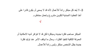 3
-
‫ق‬ ‫يكون‬ ‫أو‬ ‫يسعى‬ ‫ال‬ ‫قد‬ ‫ألنه‬ ‫لألعمال‬ ً‫ا‬‫رائد‬ ‫مبتكر‬ ‫كل‬ ‫عد‬ُ‫ي‬ ‫ال‬
‫على‬ ‫ادرا‬
‫مخاطره‬ ‫وتحمل‬ ‫مشروع‬ ‫لتكوين‬ ‫المبدئية‬ ‫الخطوة‬ ‫أخذ‬
.

‫لديه‬ ‫تتوافر‬ ‫ال‬ ‫قد‬ ‫لكن‬ ‫ومبتكرة‬ ‫جديدة‬ ‫فكرة‬ ‫صاحب‬ ‫المبتكر‬
‫أو‬ ‫االمكانية‬
‫تو‬ ‫عند‬ ‫األمر‬ ‫توقف‬ ‫ما‬ ‫وحال‬ ، ‫الفكرة‬ ‫لتنفيذ‬ ‫الكافية‬ ‫المعرفة‬
‫فكرة‬ ‫ليد‬
‫لألعمال‬ ً‫ا‬‫رائد‬ ‫وليس‬ ‫مبتكر‬ ‫الشخص‬ ‫يظل‬ ‫جديدة‬
.
 