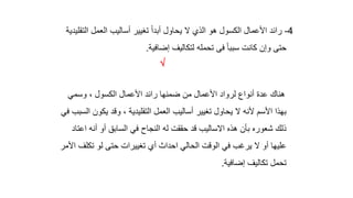 4
-
‫ا‬ ‫العمل‬ ‫أساليب‬ ‫تغيير‬ ً‫ا‬‫أبد‬ ‫يحاول‬ ‫ال‬ ‫الذي‬ ‫هو‬ ‫الكسول‬ ‫األعمال‬ ‫رائد‬
‫لتقليدية‬
‫إضافية‬ ‫لتكاليف‬ ‫تحمله‬ ‫فى‬ ً‫ا‬‫سبب‬ ‫كانت‬ ‫وإن‬ ‫حتى‬
.

‫وسمي‬ ، ‫الكسول‬ ‫األعمال‬ ‫رائد‬ ‫ضمنها‬ ‫من‬ ‫األعمال‬ ‫لرواد‬ ‫أنواع‬ ‫عدة‬ ‫هناك‬
‫يك‬ ‫وقد‬ ، ‫التقليدية‬ ‫العمل‬ ‫أساليب‬ ‫تغيير‬ ‫يحاول‬ ‫ال‬ ‫ألنه‬ ‫األسم‬ ‫بهذا‬
‫في‬ ‫السبب‬ ‫ون‬
‫ا‬ ‫أنه‬ ‫أو‬ ‫السابق‬ ‫في‬ ‫النجاح‬ ‫له‬ ‫حققت‬ ‫قد‬ ‫االساليب‬ ‫هذه‬ ‫بأن‬ ‫شعوره‬ ‫ذلك‬
‫عتاد‬
‫تك‬ ‫لو‬ ‫حتى‬ ‫تغييرات‬ ‫أي‬ ‫احداث‬ ‫الحالي‬ ‫الوقت‬ ‫في‬ ‫يرغب‬ ‫ال‬ ‫أو‬ ‫عليها‬
‫األمر‬ ‫لف‬
‫إضافية‬ ‫تكاليف‬ ‫تحمل‬
.
 