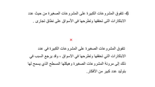 6
-
‫ال‬ ‫المشروعات‬ ‫تتفوق‬
‫كبيرة‬
‫ال‬ ‫المشروعات‬ ‫على‬
‫صغيرة‬
‫حي‬ ‫من‬
‫عدد‬ ‫ث‬
‫تجار‬ ‫نطاق‬ ‫على‬ ‫األسواق‬ ‫فى‬ ‫وتطرحها‬ ‫تحققها‬ ‫التى‬ ‫االبتكارات‬
‫ى‬
.

‫عد‬ ‫في‬ ‫الكبيرة‬ ‫المشروعات‬ ‫على‬ ‫الصغيرة‬ ‫المشروعات‬ ‫تتفوق‬
‫د‬
‫الس‬ ‫يرجع‬ ‫وقد‬ ، ‫االسواق‬ ‫في‬ ‫وتطرحها‬ ‫تحققها‬ ‫التي‬ ‫االبتكارات‬
‫في‬ ‫بب‬
‫يسمح‬ ‫الذي‬ ‫المسطح‬ ‫وهيكلها‬ ‫الصغيرة‬ ‫المشروعات‬ ‫مرونة‬ ‫إلى‬ ‫ذلك‬
‫لها‬
‫األفكار‬ ‫من‬ ‫كبير‬ ‫عدد‬ ‫بتوليد‬
.
 