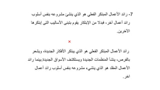 7
-
‫أ‬ ‫بنفس‬ ‫مشروعه‬ ‫ينشئ‬ ‫الذي‬ ‫هو‬ ‫الفعلي‬ ‫المبتكر‬ ‫األعمال‬ ‫رائد‬
‫سلوب‬
‫الت‬ ‫األساليب‬ ‫بتبنى‬ ‫يقوم‬ ‫اإلبتكار‬ ‫من‬ ‫فبدال‬ ،‫آخر‬ ‫أعمال‬ ‫رائد‬
‫إبتكرها‬ ‫ى‬
‫اآلخرين‬
.

‫الذي‬ ‫هو‬ ‫الفعلي‬ ‫المبتكر‬ ‫األعمال‬ ‫رائد‬
،‫الجديدة‬ ‫األفكار‬ ‫يبتكر‬
‫ويشعر‬
‫الجديدة‬ ‫األسواق‬ ‫ويستكشف‬ ‫الجديدة‬ ‫المنظمات‬ ‫ينشأ‬ ،‫بالفرص‬
.
‫رائد‬ ‫بينما‬
‫أعمال‬ ‫رائد‬ ‫أسلوب‬ ‫بنفس‬ ‫مشروعه‬ ‫ينشيء‬ ‫الذي‬ ‫هو‬ ‫المقلد‬ ‫األعمال‬
‫اخر‬
.
 