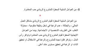8
-
‫المغامرة‬ ‫حب‬ ‫الريادي‬ ‫للمشروع‬ ‫المحفزة‬ ‫السلبية‬ ‫العوامل‬ ‫من‬
.

‫ال‬ ‫مشاكل‬ ‫الريادي‬ ‫المشروع‬ ‫لقيام‬ ‫المحفزة‬ ‫السلبية‬ ‫العوامل‬ ‫من‬
‫عمل‬
‫محاول‬ ، ‫حكومية‬ ‫وظيفة‬ ‫شغل‬ ‫في‬ ‫الرغبة‬ ‫عدم‬ ، ‫والبطالة‬ ، ‫الحالي‬
‫ة‬
‫االجتماعية‬ ‫او‬ ‫الشخصية‬ ‫الظروف‬ ‫على‬ ‫التغلب‬
.
‫العوام‬ ‫من‬ ‫بينما‬
‫ل‬
‫وتوافر‬ ‫المغامرة‬ ‫حب‬ ‫الريادي‬ ‫المشروع‬ ‫لقيام‬ ‫المحفزة‬ ‫االيجابية‬
‫رأس‬
‫ت‬ ‫او‬ ‫االستقالل‬ ‫في‬ ‫والرغبة‬ ‫للمشروع‬ ‫جيدة‬ ‫فكرة‬ ‫وتوافر‬ ، ‫المال‬
‫حقيق‬
‫أعلى‬ ‫عائد‬ ‫مستوى‬ ‫تحقيق‬ ‫في‬ ‫الرغبة‬ ‫او‬ ‫الذات‬
.
 