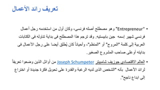 ‫األعمال‬ ‫رائد‬ ‫تعريف‬
•
Entrepreneur”
"
‫وهو‬
‫مصطلح‬
‫أعمال‬ ‫رجل‬ ‫استخدمه‬ ‫من‬ ‫أول‬ ‫وكان‬ ،‫فرنسى‬ ‫أصله‬
‫بابيستيه‬ ‫جين‬ ‫إسمه‬ ‫شهير‬ ‫فرنسي‬
.
‫ف‬ ‫تناوله‬ ‫بداية‬ ‫فى‬ ‫المصطلح‬ ‫هذا‬ ‫ترجم‬ ‫وقد‬
‫الكتابات‬ ‫ى‬
‫كلمة‬ ‫إلى‬ ‫العربية‬
"
‫المروج‬
"
‫أو‬
"
‫المنظم‬
"
‫األعما‬ ‫رجل‬ ‫على‬ ‫أيضا‬ ‫طلق‬ُ‫ي‬ ‫كان‬ ً‫ا‬‫وأحيان‬ ،
‫فى‬ ‫ل‬
‫الصغير‬ ‫المشروع‬ ‫صاحب‬ ‫أوعلى‬ ‫بدايته‬
.
•
‫شامبيتر‬ ‫جوزيف‬ ‫االقتصادي‬ ‫العالم‬
Joseph Schumpeter
ً‫ا‬‫تعريف‬ ‫وضعوا‬ ‫الذين‬ ‫أوائل‬ ‫من‬
‫بأنه‬ ‫األعمال‬ ‫لرائد‬
"
‫أو‬ ‫جديدة‬ ‫فكرة‬ ‫تحويل‬ ‫على‬ ‫والقدرة‬ ‫الرغبة‬ ‫لديه‬ ‫الذى‬ ‫الشخص‬
‫اختراع‬
‫ناجح‬ ‫ابداع‬ ‫إلى‬
."
 