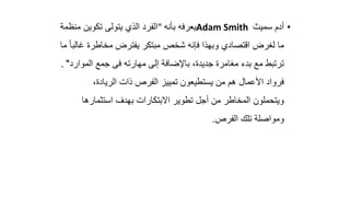 •
‫سميث‬ ‫أدم‬
Adam Smith
‫يعرفه‬
‫بأنه‬
"
‫منظم‬ ‫تكوين‬ ‫يتولى‬ ‫الذي‬ ‫الفرد‬
‫ة‬
‫وب‬ ‫اقتصادي‬ ‫لغرض‬ ‫ما‬
‫ه‬
‫فإنه‬ ‫ذا‬
‫شخص‬
‫غ‬ ‫مخاطرة‬ ‫يفترض‬ ‫مبتكر‬
‫ما‬ ً‫ا‬‫الب‬
‫جديد‬ ‫مغامرة‬ ‫بدء‬ ‫مع‬ ‫ترتبط‬
‫ة‬
،
‫ب‬
‫المو‬ ‫جمع‬ ‫فى‬ ‫مهارته‬ ‫إلى‬ ‫اإلضافة‬
‫ارد‬
"
.
،‫الريادة‬ ‫ذات‬ ‫الفرص‬ ‫تمييز‬ ‫يستطيعون‬ ‫من‬ ‫هم‬ ‫األعمال‬ ‫فرواد‬
‫استثمارها‬ ‫بهدف‬ ‫االبتكارات‬ ‫تطوير‬ ‫أجل‬ ‫من‬ ‫المخاطر‬ ‫ويتحملون‬
‫الفرص‬ ‫تلك‬ ‫ومواصلة‬
.
 