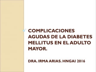 COMPLICACIONES
AGUDAS DE LA DIABETES
MELLITUS EN EL ADULTO
MAYOR.
DRA. IRMA ARIAS. HNGAI 2016
 