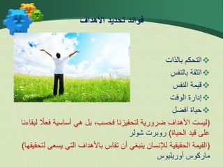 
‫بالذات‬ ‫التحكم‬

‫بالنفس‬ ‫الثقة‬

‫النفس‬ ‫قيمة‬

‫الوقت‬ ‫إدارة‬

‫أفضل‬ ‫حياة‬
(
ً
‫فعال‬ ‫أساسية‬ ‫هي‬ ‫بل‬ ،‫فحسب‬ ‫لتحفيزنا‬ ‫ضرورية‬ ‫األهداف‬ ‫ليست‬
‫لبقاءنا‬
‫الحياة‬ ‫قيد‬ ‫على‬
)
‫روبرت‬
‫شولر‬
(
‫يسع‬ ‫التي‬ ‫باألهداف‬ ‫تقاس‬ ‫أن‬ ‫ينبغي‬ ‫لإلنسان‬ ‫الحقيقية‬ ‫القيمة‬
‫لتحقيقها‬ ‫ى‬
)
‫ماركوس‬
‫أوريليوس‬
‫األهداف‬ ‫تحديد‬ ‫فوائد‬
 