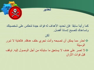 ‫ش‬ ‫على‬ ‫تنعكس‬ ‫جيدة‬ ‫فوائد‬ ‫له‬ ‫األهداف‬ ‫تحديد‬ ‫فإن‬ ‫سابقا‬ ‫رأينا‬ ‫كما‬
‫خصيتك‬
‫أفضل‬ ‫إنسانا‬ ‫لتصبح‬ ‫وتساعدك‬
.
‫لكن‬

‫احذر‬
‫مما‬
‫يمكن‬
‫أن‬
‫تصبحه‬
‫وأنت‬
‫تجري‬
‫خلف‬
‫هدفك‬
.
‫فالغاية‬
‫ال‬
‫ت‬
‫برر‬
‫الوسيلة‬

‫ال‬
‫تصر‬
‫على‬
‫هدف‬
‫ال‬
‫يستحق‬
‫ما‬
‫ستبذله‬
‫من‬
‫أجل‬
‫الوصول‬
‫إليه‬
.
‫ت‬
‫وقف‬
‫قبل‬
‫فوات‬
‫األوان‬
‫تحذير‬
 