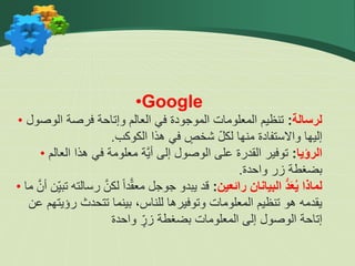 •Google
• ‫لرسالة‬
:
‫الوصول‬ ‫فرصة‬ ‫وإتاحة‬ ‫العالم‬ ‫في‬ ‫الموجودة‬ ‫المعلومات‬ ‫تنظيم‬
‫الكوكب‬ ‫هذا‬ ‫في‬ ٍ
‫شخص‬ ّ‫ل‬‫لك‬ ‫منها‬ ‫واالستفادة‬ ‫إليها‬
.
• ‫الرؤيا‬
:
‫العالم‬ ‫هذا‬ ‫في‬ ‫معلومة‬ ‫َّة‬‫ي‬‫أ‬ ‫إلى‬ ‫الوصول‬ ‫على‬ ‫القدرة‬ ‫توفير‬
‫واحدة‬ ‫زر‬ ‫بضغطة‬
.
• ‫رائعين‬ ‫البيانان‬ ُّ‫د‬َ‫ع‬ُ‫ي‬ ‫لماذا‬
:
‫رس‬ َّ‫لكن‬ ً‫ا‬‫د‬َّ‫ق‬‫مع‬ ‫جوجل‬ ‫يبدو‬ ‫قد‬
‫ما‬ َّ‫أن‬ ‫ن‬ِّّ‫ي‬‫تب‬ ‫الته‬
‫عن‬ ‫رؤيتهم‬ ‫تتحدث‬ ‫بينما‬ ،‫للناس‬ ‫وتوفيرها‬ ‫المعلومات‬ ‫تنظيم‬ ‫هو‬ ‫يقدمه‬
‫واحدة‬ ٍّ‫زر‬ ‫بضغطة‬ ‫المعلومات‬ ‫إلى‬ ‫الوصول‬ ‫إتاحة‬
 