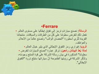 •Ferrare
• ‫الرسالة‬
:
‫الع‬ ‫مستوى‬ ‫على‬ ‫إيطاليا‬ ‫ق‬ ّ‫تفو‬ ‫إلى‬ ‫ز‬ِّ‫ترم‬ ٍ‫ت‬‫سيارا‬ ‫نصنع‬
‫الم‬
.
‫والسباقات‬ ‫الطرقات‬ ‫من‬ ٍّ‫ل‬‫ك‬ ‫على‬ ‫سطوتنا‬ ‫فرض‬‫لن‬ ‫ذلك‬ ‫نفعل‬
.
‫منتجا‬
‫تنا‬
‫أسطورة‬ ‫ري‬ْ‫ث‬ُ‫ت‬ ‫الفريدة‬
"
‫الواثب‬ ‫الحصان‬
"
‫األحالم‬ ‫من‬ ً‫ا‬‫عالم‬ ‫وتصنع‬
‫والعواطف‬
.
• ‫الرؤيا‬
:
‫العالم‬ ‫خيال‬ ‫يثير‬ ‫الذي‬ ‫اإليطالي‬ ‫التفوق‬ ‫رمز‬ ‫فيراري‬
.
• ‫رائعين‬ ‫البيانان‬ ُّ‫د‬َ‫ع‬ُ‫ي‬ ‫لماذا‬
:
‫عبارة‬ ‫تركز‬
"
‫لنفر‬ ‫السيارات‬ ‫نصنع‬
‫ض‬
‫سطوتنا‬
"
،‫وجودته‬ ‫المنتج‬ ‫قوة‬ ‫على‬ ‫الشركة‬ ‫رسالة‬ ‫بيان‬ ‫في‬ ‫المذكورة‬
‫ذروة‬ ‫ستبلغ‬ ‫سياراتها‬ َّ‫أن‬ ‫موحة‬‫الط‬ ‫رؤيتها‬ ‫في‬ ‫الشركة‬ ‫ر‬ُ‫ك‬ْ‫ذ‬‫وت‬
"
‫ال‬
‫تفوق‬
‫اإليطالي‬
."
 