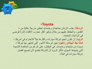 •Toyota
• ‫الرسالة‬
:
‫من‬ ٍ‫ة‬‫عالي‬ ٍ‫ة‬‫بدرج‬ ‫تحظى‬ ٍ‫ت‬‫وخدما‬ ٍ‫ت‬‫بمنتجا‬ ‫الزبائن‬ ‫جذب‬
‫للر‬ ً‫ة‬‫إثار‬ ‫االقتناء‬ ‫تجارب‬ ‫أكثر‬ ‫توفير‬ ‫خالل‬ ‫من‬ ‫عليهم‬ ‫والحفاظ‬ ،‫التقدير‬
‫ضى‬
‫المتحدة‬ ‫الواليات‬ ‫في‬
.
• ‫الرؤيا‬
:
‫أمريكا‬ ‫في‬ ‫لالحترام‬ ً‫ال‬‫ني‬ ‫وأكثرها‬ ‫سيارات‬ ‫شركة‬ ‫أنجح‬ ‫نكون‬ ‫أن‬
.
• ‫رائعين‬ ‫البيانان‬ ُّ‫د‬َ‫ع‬ُ‫ي‬ ‫لماذا‬
:
‫ب‬ ‫تشتهر‬ ‫التي‬ ‫األمور‬ ‫الرسالة‬ ‫ن‬ِّّ‫ي‬‫تب‬
‫شركة‬ ‫ها‬
‫وخدمات‬ ٍ‫ت‬‫منتجا‬ ‫من‬ ‫تويوتا‬
.
‫الشديدة‬ ‫المنافسة‬ ‫من‬ ‫الرغم‬ ‫على‬ ،‫المقابل‬ ‫في‬
‫أفض‬ ‫تصبح‬ ‫ألن‬ ‫تطمح‬ ‫الشركة‬ َّ‫أن‬ ‫الرؤيا‬ ‫ر‬ُ‫ك‬ْ‫ذ‬‫ت‬ ،‫السوق‬ ‫يشهدها‬ ‫التي‬
‫ل‬
‫البالد‬ ‫في‬ ‫سيارات‬ ‫شركة‬
.
 
