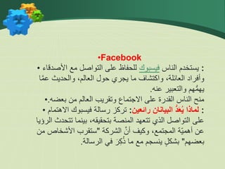 •Facebook
• :
‫الناس‬ ‫يستخدم‬
‫فيسبوك‬
‫األصدق‬ ‫مع‬ ‫التواصل‬ ‫على‬ ‫للحفاظ‬
‫اء‬
‫ا‬َّ‫م‬‫ع‬ ‫والحديث‬ ،‫العالم‬ ‫حول‬ ‫يجري‬ ‫ما‬ ‫واكتشاف‬ ،‫العائلة‬ ‫وأفراد‬
‫عنه‬ ‫والتعبير‬ ‫هم‬ُّ‫م‬‫يه‬
.
• ‫بعضه‬ ‫من‬ ‫العالم‬ ‫وتقريب‬ ‫االجتماع‬ ‫على‬ ‫القدرة‬ ‫الناس‬ ‫منح‬
.
• :
‫رائعين‬ ‫البيانان‬ ُّ‫د‬َ‫ع‬ُ‫ي‬ ‫لماذا‬
:
‫اال‬ ‫فيسبوك‬ ‫رسالة‬ ‫تركز‬
‫هتمام‬
‫ا‬ ‫تتحدث‬ ‫بينما‬ ،‫بتحقيقه‬ ‫المنصة‬ ‫تتعهد‬ ‫الذي‬ ‫التواصل‬ ‫على‬
‫لرؤيا‬
‫الشركة‬ َّ‫أن‬ ‫وكيف‬ ،‫المجتمع‬ ‫ّة‬‫ي‬‫أهم‬ ‫عن‬
"
‫من‬ ‫األشخاص‬ ‫ستقرب‬
‫بعضهم‬
"
‫الرسالة‬ ‫في‬ ‫ر‬ِّ‫ك‬ُ‫ذ‬ ‫ما‬ ‫مع‬ ‫ينسجم‬ ٍ‫ل‬‫بشك‬
.
 