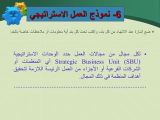 6
-
‫االستراتيجي‬ ‫العمل‬ ‫نموذج‬
×
‫بالبند‬ ‫خاصة‬ ‫مالحظات‬ ‫أو‬ ‫معلومات‬ ‫أية‬ ‫بند‬ ‫كل‬ ‫تحت‬ ‫واكتب‬ ،‫بند‬ ‫كل‬ ‫من‬ ‫االنتهاء‬ ‫عند‬ ‫إشارة‬ ‫ضع‬
:
•
‫لكل‬
‫مجال‬
‫من‬
‫مجاالت‬
‫العمل‬
‫حدد‬
‫الوحدات‬
‫االستراتيجية‬
Strategic Business Unit (SBU)
‫أي‬
‫المنظمات‬
‫أو‬
‫الشركات‬
‫الفرعية‬
‫أو‬
‫األجزاء‬
‫من‬
‫العمل‬
‫الرئيسة‬
‫الالزمة‬
‫لتح‬
‫قيق‬
‫أهداف‬
‫المنظمة‬
‫في‬
‫ذلك‬
‫المجال‬
.
.............................................................................
 