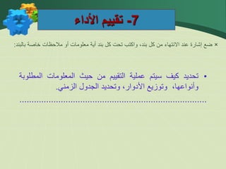 7
-
‫األداء‬ ‫تقييم‬
×
‫بالبند‬ ‫خاصة‬ ‫مالحظات‬ ‫أو‬ ‫معلومات‬ ‫أية‬ ‫بند‬ ‫كل‬ ‫تحت‬ ‫واكتب‬ ،‫بند‬ ‫كل‬ ‫من‬ ‫االنتهاء‬ ‫عند‬ ‫إشارة‬ ‫ضع‬
:
•
‫تحديد‬
‫كيف‬
‫سيتم‬
‫عملية‬
‫التقييم‬
‫من‬
‫حيث‬
‫المعلومات‬
‫المط‬
‫لوبة‬
،‫وأنواعها‬
‫وتوزيع‬
،‫األدوار‬
‫وتحديد‬
‫الجدول‬
‫الزمني‬
.
.............................................................................
 