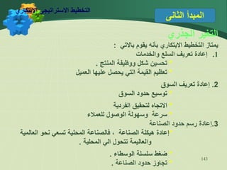 143
‫الجذري‬ ‫التغير‬
‫باالتي‬ ‫يقوم‬ ‫بأنه‬ ‫االبتكاري‬ ‫التخطيط‬ ‫يمتاز‬
:
.1
‫والخدمات‬ ‫السلع‬ ‫تعريف‬ ‫إعادة‬
*
‫المنتج‬ ‫ووظيفة‬ ‫شكل‬ ‫تحسين‬
.
*
‫العميل‬ ‫عليها‬ ‫يحصل‬ ‫التي‬ ‫القيمة‬ ‫تعظيم‬
2
.
‫السوق‬ ‫تعريف‬ ‫إعادة‬
*
‫السوق‬ ‫حدود‬ ‫توسيع‬
*
‫الفردية‬ ‫لتحقيق‬ ‫االتجاه‬
*
‫للعمالء‬ ‫الوصول‬ ‫وسهولة‬ ‫سرعة‬
3
.
‫الصناعة‬ ‫حدود‬ ‫رسم‬ ‫إعادة‬
*
‫العالمية‬ ‫نحو‬ ‫تسعي‬ ‫المحلية‬ ‫فالصناعة‬ ، ‫الصناعة‬ ‫هيكلة‬ ‫إعادة‬
‫المحلية‬ ‫الي‬ ‫تتحول‬ ‫والعاليمة‬
.
*
‫الوسطاء‬ ‫سلسلة‬ ‫ضغط‬
.
*
‫الصناعة‬ ‫حدود‬ ‫تجاوز‬
.
‫الثانى‬ ‫المبدأ‬
‫االبتكاري‬ ‫االستراتيجي‬ ‫التخطيط‬
 