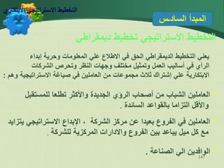 147
‫السادـس‬ ‫المبدأ‬
‫ديمقراطي‬ ‫تخطيط‬ ‫االستراتيجي‬ ‫التخطيط‬
‫إبداء‬ ‫وحرية‬ ‫المعلومات‬ ‫علي‬ ‫االطالع‬ ‫في‬ ‫الحق‬ ‫الديمقراطي‬ ‫التخطيط‬ ‫يعني‬
‫الشركات‬ ‫وتحرص‬ ‫النظر‬ ‫وجهات‬ ‫مختلف‬ ‫وتمثيل‬ ‫العمل‬ ‫أساليب‬ ‫في‬ ‫الرأي‬
‫وهم‬ ‫االستراتيجية‬ ‫صياغة‬ ‫في‬ ‫العاملين‬ ‫من‬ ‫مجموعات‬ ‫ثالث‬ ‫إشتراك‬ ‫علي‬ ‫االبتكارية‬
:
*
‫للمستقبل‬ ‫تطلعا‬ ‫واألكثر‬ ‫الجديدة‬ ‫الرؤي‬ ‫أصحاب‬ ‫من‬ ‫الشباب‬ ‫العاملين‬
‫السائدة‬ ‫بالقواعد‬ ‫التزاما‬ ‫واألقل‬
.
*
‫يتزايد‬ ‫االستراتيجي‬ ‫اإلبداع‬ ، ‫الشركة‬ ‫مركز‬ ‫عن‬ ‫بعيدا‬ ‫الفروع‬ ‫في‬ ‫العاملين‬
‫للشركة‬ ‫المركزية‬ ‫واالدارات‬ ‫الفروع‬ ‫بين‬ ‫يباعد‬ ‫ميل‬ ‫كل‬ ‫مع‬
.
*
‫الصناعة‬ ‫الي‬ ‫الوافدين‬
.
‫االبتكاري‬ ‫االستراتيجي‬ ‫التخطيط‬
 