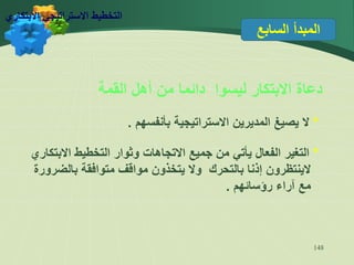 148
‫السابع‬ ‫المبدأ‬
‫القمة‬ ‫أهل‬ ‫من‬ ‫دائما‬ ‫ليسوا‬ ‫االبتكار‬ ‫دعاة‬
*
‫بأنفسهم‬ ‫االستراتيجية‬ ‫المديرين‬ ‫يصيغ‬ ‫ال‬
.
*
‫االبتكاري‬ ‫التخطيط‬ ‫وثوار‬ ‫االتجاهات‬ ‫جميع‬ ‫من‬ ‫يأتي‬ ‫الفعال‬ ‫التغير‬
‫بالضرورة‬ ‫متوافقة‬ ‫مواقف‬ ‫يتخذون‬ ‫وال‬ ‫بالتحرك‬ ‫إذنا‬ ‫الينتظرون‬
‫رؤسائهم‬ ‫آراء‬ ‫مع‬
.
‫االبتكاري‬ ‫االستراتيجي‬ ‫التخطيط‬
 