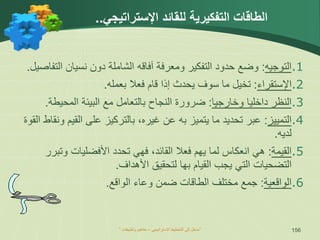 ” ‫اإلستراتيجي‬ ‫التخطيط‬ ‫إلى‬ ‫مدخل‬
–
‫وتطبيقات‬ ‫مفاهيم‬ “ 156
.1
‫ال‬
‫ت‬
‫وجيه‬
:
‫حدود‬ ‫وضع‬
‫التفكير‬
‫ومعرفة‬
‫آ‬
‫فاق‬
‫ه‬
‫دون‬ ‫الشاملة‬
‫نسي‬
‫الت‬ ‫ان‬
‫فاصيل‬
.
.2
‫اإل‬
‫ستقراء‬
:
‫ق‬ ‫إذا‬ ‫يحدث‬ ‫سوف‬ ‫ما‬ ‫تخيل‬
‫ا‬
‫بعمله‬ ‫فعال‬ ‫م‬
.
.3
‫وخارجيا‬ ‫داخليا‬ ‫النظر‬
:
‫ضرورة‬
‫ال‬ ‫مع‬ ‫بالتعامل‬ ‫النجاح‬
‫بيئة‬
‫المحيطة‬
.
.4
‫التمييز‬
:
‫عبر‬
‫تحد‬
‫ي‬
‫ما‬ ‫د‬
‫ي‬
‫غير‬ ‫عن‬ ‫به‬ ‫تميز‬
،‫ه‬
‫على‬ ‫بالتركيز‬
‫القي‬
‫ون‬ ‫م‬
‫قاط‬
‫القو‬
‫ة‬
‫لدي‬
‫ه‬
.
.5
‫القيمة‬
:
‫هي‬
‫ال‬ ‫فعال‬ ‫يهم‬ ‫لما‬ ‫انعكاس‬
‫فهي‬ ،‫قائد‬
‫األفضليات‬ ‫تحدد‬
‫و‬
‫تب‬
‫رر‬
‫ال‬ ‫التضحيات‬
‫ي‬ ‫تي‬
‫لتحقيق‬ ‫بها‬ ‫القيام‬ ‫جب‬
‫األ‬
‫هداف‬
.
.6
‫ال‬
‫واقعية‬
:
‫الواقع‬ ‫وعاء‬ ‫ضمن‬ ‫الطاقات‬ ‫مختلف‬ ‫جمع‬
.
‫لل‬ ‫التفكيرية‬ ‫الطاقات‬
‫قائد‬
‫اإلستراتيجي‬
..
 