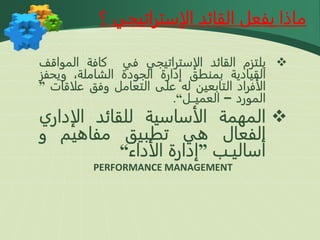 
‫يلتزم‬
‫القائد‬
‫الإستراتيجي‬
‫في‬
‫كافة‬
‫الموا‬
‫قف‬
‫القيادية‬
‫بمنطق‬
‫إدارة‬
‫الجودة‬
،‫الشاملة‬
‫ويحف‬
‫ز‬
‫الأفراد‬
‫التابعين‬
‫له‬
‫على‬
‫التعامل‬
‫وفق‬
‫علاقات‬
”
‫المورد‬
–
‫العميــل‬
“
.

‫المهمة‬
‫الأساسية‬
‫للقائد‬
‫الإداري‬
‫الفعال‬
‫هي‬
‫تطبيق‬
‫مفاهيم‬
‫و‬
‫أساليـب‬
”
‫إدارة‬
‫الأداء‬
“
PERFORMANCE MANAGEMENT
‫الإستراتيجي‬ ‫القائد‬ ‫يفعل‬ ‫ماذا‬
‫؟‬
 