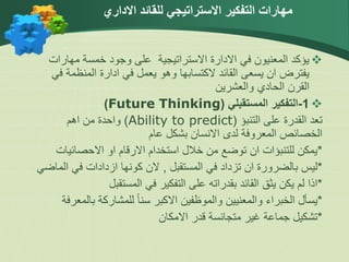 
‫مهارا‬ ‫خمسة‬ ‫وجود‬ ‫على‬ ‫االستراتيجية‬ ‫االدارة‬ ‫في‬ ‫المعنيون‬ ‫يؤكد‬
‫ت‬
‫المنظم‬ ‫ادارة‬ ‫في‬ ‫يعمل‬ ‫وهو‬ ‫الكتسابها‬ ‫القائد‬ ‫يسعى‬ ‫ان‬ ‫يفترض‬
‫في‬ ‫ة‬
‫والعشرين‬ ‫الحادي‬ ‫القرن‬

1
-
‫المستقبلي‬ ‫التفكير‬
(
Future Thinking
)
‫التنبؤ‬ ‫على‬ ‫القدرة‬ ‫تعد‬
(
Ability to predict
)
‫اهم‬ ‫من‬ ‫واحدة‬
‫عام‬ ‫بشكل‬ ‫االنسان‬ ‫لدى‬ ‫المعروفة‬ ‫الخصائص‬
*
‫االحصائي‬ ‫او‬ ‫االرقام‬ ‫استخدام‬ ‫خالل‬ ‫من‬ ‫توضع‬ ‫ان‬ ‫للتنبؤات‬ ‫يمكن‬
‫ات‬
*
‫المستقبل‬ ‫في‬ ‫تزداد‬ ‫ان‬ ‫بالضرورة‬ ‫ليس‬
,
‫كونها‬ ‫الن‬
‫ازدادات‬
‫ا‬ ‫في‬
‫لماضي‬
*
‫المستقبل‬ ‫في‬ ‫التفكير‬ ‫على‬ ‫بقدراته‬ ‫القائد‬ ‫يثق‬ ‫يكن‬ ‫لم‬ ‫اذا‬
*
‫با‬ ‫للمشاركة‬ ً‫ا‬‫سن‬ ‫االكبر‬ ‫والموظفين‬ ‫والمعنيين‬ ‫الخبراء‬ ‫يسأل‬
‫لمعرفة‬
*
‫االمكان‬ ‫قدر‬ ‫متجانسة‬ ‫غير‬ ‫جماعة‬ ‫تشكيل‬
‫االداري‬ ‫للقائد‬ ‫االستراتيجي‬ ‫التفكير‬ ‫مهارات‬
 
