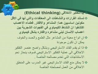 
2
-
‫االخالقي‬ ‫التفكير‬
(
Ethical thinking
)

‫ف‬ ‫لها‬ ‫والتي‬ ‫المعتقدات‬ ‫الى‬ ‫والنشاطات‬ ‫القرارات‬ ‫تستند‬
‫االقل‬ ‫ي‬
‫هما‬ ‫اساسيين‬ ‫مكونين‬
:
‫واالفكار‬ ‫المشاعر‬
.
‫االعص‬ ‫فعلماء‬
‫اب‬
‫ب‬ ‫الشجرية‬ ‫الفجوات‬ ‫في‬ ‫الكيمياوي‬ ‫النشاط‬ ‫ان‬ ‫اكتشفوا‬
‫ين‬
‫كيمياوي‬ ‫بشكل‬ ‫وافكاره‬ ‫مشاعره‬ ‫تبني‬ ‫االنسان‬ ‫اعصاب‬

‫والخوف‬ ‫والحسد‬ ‫الطمع‬ ‫مثل‬ ‫المشاعر‬ ‫من‬ ‫معينة‬ ‫انواع‬ ‫ان‬
‫موجودة‬ ‫تكون‬ ‫ان‬ ‫يمكن‬

‫ا‬ ‫عنصر‬ ‫واضح‬ ‫وبشكل‬ ‫االستراتيجي‬ ‫القائد‬ ‫يقدم‬ ‫لم‬ ‫اذا‬
‫لتفكير‬
‫ين‬ ‫فسوف‬ ‫االستراتيجي‬ ‫التفكير‬ ‫عملية‬ ‫الى‬ ‫االخالقي‬
‫نحو‬ ‫حاز‬
‫الخاصة‬ ‫مصالحه‬ ‫تخدم‬ ‫التي‬ ‫االستنتاجات‬
.

‫المن‬ ‫على‬ ‫المدرب‬ ‫غير‬ ‫االستراتيجي‬ ‫القائد‬ ‫منع‬ ‫يمكن‬ ‫ال‬
‫طق‬
‫الخاصة‬ ‫لمصلحته‬ ‫العمل‬ ‫من‬ ‫االخالقي‬
 
