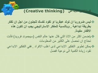 
4
-
‫االبداعي‬ ‫التفكير‬
(Creative thinking)

‫ت‬ ‫ان‬ ‫اجل‬ ‫من‬ ‫للجنون‬ ‫نفسك‬ ‫تقود‬ ‫او‬ ‫عبقريا‬ ‫تولد‬ ‫ان‬ ‫ضروريا‬ ‫ليس‬
‫فكر‬
‫ابداعية‬ ‫بطريقة‬
,
‫تكون‬ ‫ان‬ ‫يجب‬ ‫االستراتيجي‬ ‫للمفكر‬ ‫وبالنسبة‬
‫هذه‬
‫مفيدة‬ ‫االفكار‬
.

‫النفس‬ ‫عالم‬ ‫عنها‬ ‫قال‬ ‫التي‬ ‫االنا‬ ‫من‬ ‫اكثر‬ ‫يتضمن‬
(
‫سيجموند‬
‫فروي‬
‫د‬
)
‫فأنت‬
‫المعلومات‬ ‫من‬ ‫الكثير‬ ‫على‬ ‫تحصل‬ ‫ان‬ ‫تحتاج‬

‫االفراد‬ ‫اغلب‬ ‫لدى‬ ‫االبداعي‬ ‫التفكير‬ ‫تطوير‬ ‫يمكن‬
,
‫التفك‬ ‫ففي‬
‫االبداعي‬ ‫ير‬
‫افضل‬ ‫نوعية‬ ‫الى‬ ‫الكمية‬ ‫زيادة‬ ‫تقود‬
 