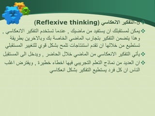 
5
-
‫االنعكاسي‬ ‫التفكير‬
(
Reflexive thinking
)

‫ماضيك‬ ‫من‬ ‫يستفيد‬ ‫ان‬ ‫لمستقبلك‬ ‫يمكن‬
,
‫التفك‬ ‫تستخدم‬ ‫عندما‬
‫االنعكاسي‬ ‫ير‬
,
‫بك‬ ‫الخاصة‬ ‫الماضي‬ ‫بتجارب‬ ‫التفكير‬ ‫يتضمن‬ ‫وهذا‬
‫وباالخرين‬
‫ب‬
‫طريقة‬
‫للتغي‬ ‫قوي‬ ‫بشكل‬ ‫تلمح‬ ‫استنتاجات‬ ‫تقدم‬ ‫ان‬ ‫خاللها‬ ‫من‬ ‫تستطيع‬
‫المستقبلي‬ ‫ير‬

‫الحاضر‬ ‫خالل‬ ‫الماضي‬ ‫من‬ ‫االنعكاسي‬ ‫التفكير‬ ‫يأتي‬
,
‫ا‬ ‫الى‬ ‫ويدخل‬
‫لمستقبل‬

‫خطيرة‬ ‫اخطاء‬ ‫فيها‬ ‫التجريبي‬ ‫التعلم‬ ‫نماذج‬ ‫من‬ ‫العديد‬ ‫ان‬
,
‫ويفتر‬
‫اغلب‬ ‫ض‬
‫بشكل‬ ‫التفكير‬ ‫يستطيع‬ ‫فرد‬ ‫كل‬ ‫ان‬ ‫الناس‬
‫انعكاسي‬
 