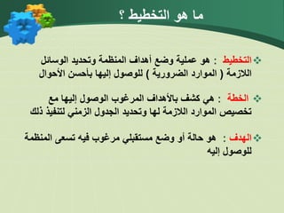 ‫؟‬ ‫التخطيط‬ ‫هو‬ ‫ما‬

‫ا‬
‫لتخطيط‬
:
‫الوسائل‬ ‫وتحديد‬ ‫المنظمة‬ ‫أهداف‬ ‫وضع‬ ‫عملية‬ ‫هو‬
‫الالزمة‬
(
‫الضرورية‬ ‫الموارد‬
)
‫األحوال‬ ‫بأحسن‬ ‫إليها‬ ‫للوصول‬

‫الخطة‬
:
‫هي‬
‫مع‬ ‫إليها‬ ‫الوصول‬ ‫المرغوب‬ ‫باألهداف‬ ‫كشف‬
‫ذ‬ ‫لتنفيذ‬ ‫الزمني‬ ‫الجدول‬ ‫وتحديد‬ ‫لها‬ ‫الالزمة‬ ‫الموارد‬ ‫تخصيص‬
‫لك‬

‫الهدف‬
:
‫تسعى‬ ‫فيه‬ ‫مرغوب‬ ‫مستقبلي‬ ‫وضع‬ ‫أو‬ ‫حالة‬ ‫هو‬
‫ا‬
‫لمنظم‬
‫ة‬
‫إليه‬ ‫للوصول‬
 