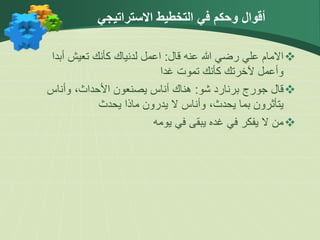 ‫االستراتيجي‬ ‫التخطيط‬ ‫في‬ ‫وحكم‬ ‫أقوال‬

‫قال‬ ‫عنه‬ ‫هللا‬ ‫رضي‬ ‫علي‬ ‫االمام‬
:
‫أبد‬ ‫تعيش‬ ‫كأنك‬ ‫لدنياك‬ ‫اعمل‬
‫ا‬
‫غدا‬ ‫تموت‬ ‫كأنك‬ ‫آلخرتك‬ ‫وأعمل‬

‫شو‬ ‫برنارد‬ ‫جورج‬ ‫قال‬
:
‫وأناس‬ ،‫األحداث‬ ‫يصنعون‬ ‫أناس‬ ‫هناك‬
‫يحدث‬ ‫ماذا‬ ‫يدرون‬ ‫ال‬ ‫وأناس‬ ،‫يحدث‬ ‫بما‬ ‫يتأثرون‬

‫يومه‬ ‫في‬ ‫يبقى‬ ‫غده‬ ‫في‬ ‫يفكر‬ ‫ال‬ ‫من‬
 