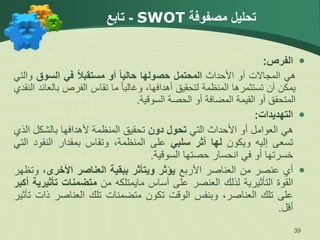 ‫مصفوفة‬ ‫تحليل‬
SWOT
-
‫تابع‬

‫الفرص‬
:
‫هي‬
‫المجاالت‬
‫أو‬
‫األحداث‬
‫المحتمل‬
‫حصولها‬
‫حاليا‬
‫أو‬
‫مستقبال‬
‫في‬
‫السوق‬
‫و‬
‫التي‬
‫يمكن‬
‫أن‬
‫تستثمرها‬
‫المنظمة‬
‫لتحقيق‬
،‫أهدافها‬
ً‫ا‬‫وغالب‬
‫ما‬
‫تقاس‬
‫الفرص‬
‫ب‬
‫العائد‬
‫النقدي‬
‫المتحقق‬
‫أو‬
‫القيمة‬
‫المضافة‬
‫أو‬
‫الحصة‬
‫السوقية‬
.

‫التهديدات‬
:
‫هي‬
‫العوامل‬
‫أو‬
‫األحداث‬
‫التي‬
‫تحول‬
‫دون‬
‫تحقيق‬
‫المنظمة‬
‫ألهدافها‬
‫بالشكل‬
‫الذي‬
‫تسعى‬
‫إليه‬
‫ويكون‬
‫لها‬
‫أثر‬
‫سلبي‬
‫على‬
،‫المنظمة‬
‫وتقاس‬
‫بمقدار‬
‫النقود‬
‫التي‬
‫خسرتها‬
‫أو‬
‫في‬
‫انحسار‬
‫حصتها‬
‫السوقية‬
.

‫أي‬
‫عنصر‬
‫من‬
‫العناصر‬
‫األربع‬
‫يؤثر‬
‫ويتأثر‬
‫ببقية‬
‫العناصر‬
‫األخرى‬
،
‫وتظهر‬
‫القوة‬
‫التأثيرية‬
‫لذلك‬
‫العنصر‬
‫على‬
‫أساس‬
‫مايمتلكه‬
‫من‬
‫متضمنات‬
‫تأث‬
‫يرية‬
‫أكبر‬
‫على‬
‫تلك‬
،‫العناصر‬
‫وبنفس‬
‫الوقت‬
‫تكون‬
‫متضمنات‬
‫تلك‬
‫العناصر‬
‫ذ‬
‫ات‬
‫تأثير‬
‫أقل‬
.
39
 