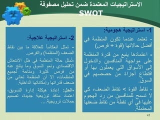 ‫مصفوفة‬ ‫تحليل‬ ‫ضمن‬ ‫المعتمدة‬ ‫االستراتيجيات‬
SWOT
41
2
-
‫استراتيجية‬
‫عالجية‬
:
-
‫تمثل‬
ً‫ا‬‫انعكاس‬
‫للعالقة‬
‫ما‬
‫بين‬
‫ن‬
‫قاط‬
‫الضعف‬
(
‫المنظمة‬
)
‫والفرص‬
.
-
‫مثل‬ُ‫ت‬
‫حالة‬
‫المنظمة‬
‫في‬
‫ظل‬
‫االنتع‬
‫اش‬
‫االقتصادي‬
‫ونمو‬
‫السوق‬
‫وما‬
‫ينتج‬
‫ع‬
‫نه‬
‫من‬
‫فرص‬
‫كثيرة‬
‫ومتاحة‬
‫لجميع‬
،‫المنظمات‬
‫إال‬
‫أن‬
‫المنظمة‬
‫تعاني‬
‫من‬
‫ضعف‬
‫قدراتها‬
‫وإمكاناتها‬
‫الداخلية‬
.
-
‫الحل‬
:
‫إعادة‬
‫هيكلة‬
‫إدارة‬
،‫التسويق‬
‫اعتماد‬
‫منافذ‬
‫توزيعية‬
،‫جديدة‬
‫تصمي‬
‫م‬
‫حمالت‬
‫ترويجية‬
....
1
-
‫استراتيجية‬
‫هجومية‬
:
-
‫تعتمد‬
‫عندما‬
‫تكون‬
‫المنظمة‬
‫في‬
‫أفضل‬
‫حاالتها‬
(
‫قوة‬
+
‫فرص‬
)
-
‫اعتمادها‬
‫ينبع‬
‫من‬
‫قدرة‬
‫المنظمة‬
‫على‬
‫مواجهة‬
‫المنافسين‬
‫والدخول‬
‫إلى‬
‫األسواق‬
‫التي‬
‫يعملون‬
‫بها‬
‫أو‬
‫اقتطاع‬
ً‫ء‬‫أجزا‬
‫من‬
‫حصصهم‬
‫في‬
‫السوق‬
.
-
‫نقاط‬
‫القوة‬
>
‫نقاط‬
،‫الضعف‬
‫ك‬
‫ي‬
‫ال‬
‫تسمح‬
‫للمنافسين‬
‫من‬
‫رد‬
‫الهج‬
‫وم‬
‫عليها‬
‫في‬
‫أي‬
‫نقطة‬
‫من‬
‫نقاط‬
‫ضع‬
‫فها‬
‫المحتملة‬
.
 