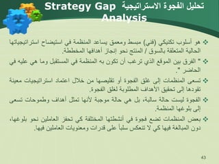 ‫االستراتيجية‬ ‫الفجوة‬ ‫تحليل‬
Strategy Gap
Analysis

‫هو‬
‫أسلوب‬
‫تكنيكي‬
(
‫فني‬
)
‫مبسط‬
‫ومعمق‬
‫يساعد‬
‫المنظمة‬
‫في‬
‫استيضاح‬
‫است‬
‫راتيجياتها‬
‫الحالية‬
‫المتعلقة‬
‫بالسوق‬
/
‫المنتج‬
‫نحو‬
‫إنجاز‬
‫أهدافها‬
‫المخططة‬
.

"
‫الفرق‬
‫بين‬
‫الموقع‬
‫الذي‬
‫ترغب‬
‫أن‬
‫تكون‬
‫به‬
‫المنظمة‬
‫في‬
‫المستقبل‬
‫وما‬
‫هي‬
‫عليه‬
‫في‬
‫الحاضر‬
"
.

‫تسعى‬
‫المنظمات‬
‫إلى‬
‫غلق‬
‫الفجوة‬
‫أو‬
‫تقليصها‬
‫من‬
‫خالل‬
‫اعتماد‬
‫استراتيجيات‬
‫معينة‬
‫تقودها‬
‫إلى‬
‫تحقيق‬
‫األهداف‬
‫المطلوبة‬
‫لغلق‬
‫الفجوة‬
.

‫الفجوة‬
‫ليست‬
‫حالة‬
،‫سالبة‬
‫بل‬
‫هي‬
‫حالة‬
‫موجبة‬
‫ألنها‬
‫تمثل‬
‫أهداف‬
‫وطموحات‬
‫تس‬
‫عى‬
‫إلى‬
‫بلوغها‬
‫المنظمة‬
.

‫بعض‬
‫المنظمات‬
‫تضع‬
‫فجوة‬
‫في‬
‫أنشطتها‬
‫المختلفة‬
‫كي‬
‫تحفز‬
‫العاملين‬
‫نح‬
‫و‬
،‫بلوغها‬
‫دون‬
‫المبالغة‬
‫فيها‬
‫كي‬
‫ال‬
‫تنعكس‬
ً‫ا‬‫سلب‬
‫على‬
‫قدرات‬
‫ومعنويات‬
‫العاملين‬
‫ف‬
‫يها‬
.
43
 