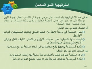 ‫استراتيجية‬
‫المتكامل‬ ‫النمو‬
48

‫في‬
‫هذه‬
‫االستراتيجية‬
‫يتم‬
‫البحث‬
‫على‬
‫فرص‬
‫جديدة‬
‫أو‬
‫اكتساب‬
‫أعمال‬
‫جديدة‬
‫تكون‬
‫مرتبطة‬
‫إلى‬
‫حد‬
‫كبير‬
‫مع‬
‫أعمال‬
‫المنظمة‬
،‫الحالية‬
‫وتكون‬
‫بمثابة‬
‫استمرار‬
‫أو‬
‫ام‬
‫تداد‬
‫لعمل‬
‫المنظمة‬
.
‫أشكال‬
‫التكامل‬
:
‫التكامل‬ ‫أ‬
-
‫العمودي‬
‫نحو‬
‫األمام‬
:

‫دخول‬
‫المنظمة‬
‫في‬
‫مرحلة‬
‫الحقة‬
‫من‬
‫عملها‬
‫السابق‬
(
‫باتجاه‬
،‫المستهلكين‬
‫قنو‬
‫ات‬
‫التوزيع‬
)
.

‫الهدف‬
‫منها‬
‫السيطرة‬
‫على‬
‫عمليات‬
‫التوزيع‬
‫واختصار‬
‫تكاليف‬
‫النقل‬
‫وتوف‬
‫ير‬
‫األرباح‬
‫التي‬
‫يحصل‬
‫عليها‬
‫الوسطاء‬
.

‫مثال‬
:
‫قيام‬
‫شركة‬
Sony
‫بفتح‬
‫محالت‬
‫لها‬
‫في‬
‫أنحاء‬
‫المملكة‬
‫لتوزيع‬
‫منتجاتها‬
.
‫ب‬
-
‫التكامل‬
‫العمودي‬
‫نحو‬
‫الخلف‬
:

‫تركز‬
‫المنظمة‬
‫جهودها‬
‫للقيام‬
‫بأعمال‬
‫لمرحلة‬
‫سابقة‬
‫لها‬
(
‫باتجاه‬
‫المجهزين‬
)
.

‫مثال‬
:
‫قيام‬
‫شركة‬
‫للوجبات‬
‫السريعة‬
‫بشراء‬
‫معمل‬
‫تصنيع‬
‫األكواب‬
‫الورقي‬
‫ة‬
.
 